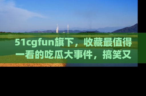 51cgfun旗下,收藏最值得一看的吃瓜大事件,搞笑又精彩!