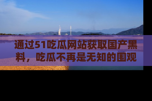 通过51吃瓜网站获取国产黑料，吃瓜不再是无知的围观者