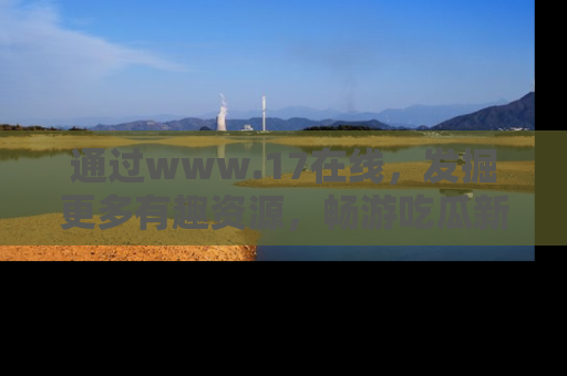 通过www.17在线，发掘更多有趣资源，畅游吃瓜新闻海洋