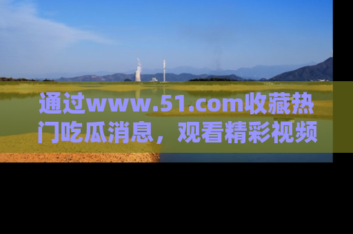 通过www.51.com收藏热门吃瓜消息，观看精彩视频与段子！