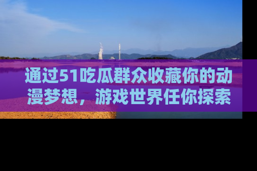 通过51吃瓜群众收藏你的动漫梦想，游戏世界任你探索