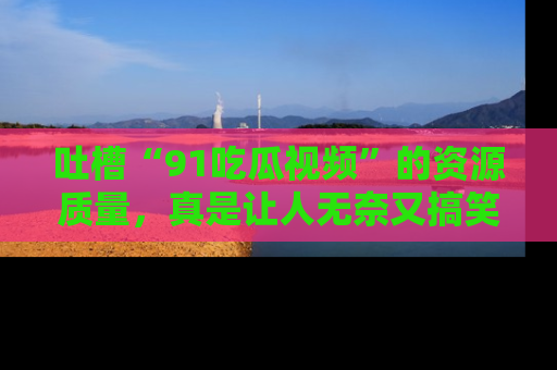 吐槽“91吃瓜视频”的资源质量，真是让人无奈又搞笑！