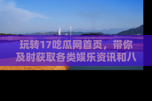 玩转17吃瓜网首页，带你及时获取各类娱乐资讯和八卦故事！