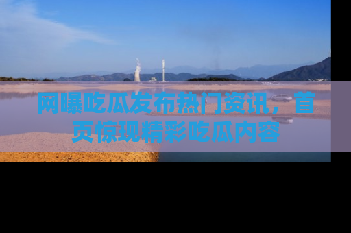 网曝吃瓜发布热门资讯，首页惊现精彩吃瓜内容