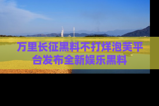 万里长征黑料不打烊泡芙平台发布全新娱乐黑料