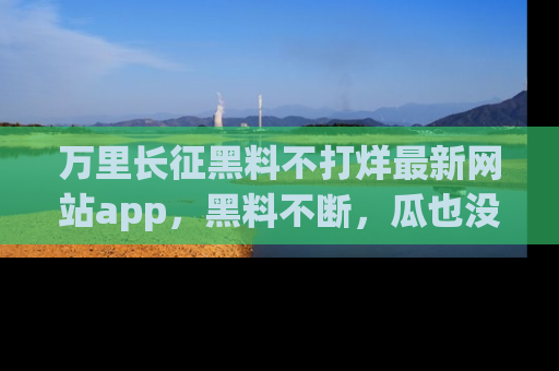 万里长征黑料不打烊最新网站app，黑料不断，瓜也没断，真香！