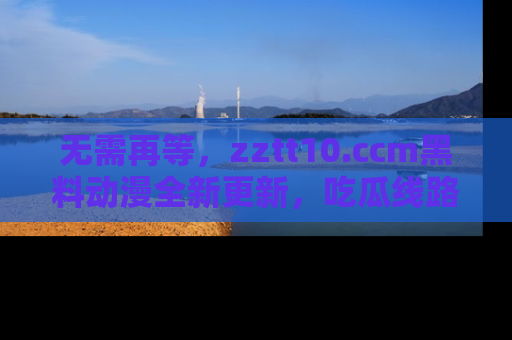 无需再等，zztt10.ccm黑料动漫全新更新，吃瓜线路佛系推荐！