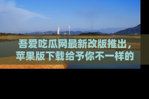 吾爱吃瓜网最新改版推出，苹果版下载给予你不一样的吃瓜体验，一起来吧！