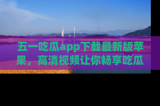 五一吃瓜app下载最新版苹果，高清视频让你畅享吃瓜乐趣