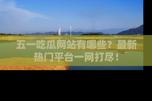 五一吃瓜网站有哪些？最新热门平台一网打尽！