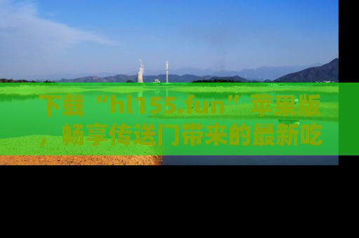 下载“hl155.fun”苹果版，畅享传送门带来的最新吃瓜资讯