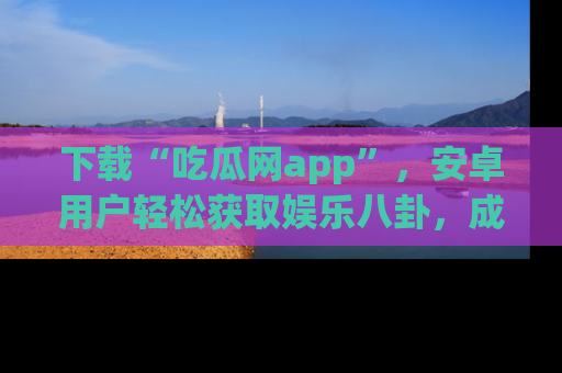 下载“吃瓜网app”，安卓用户轻松获取娱乐八卦，成为身边的知情达人！