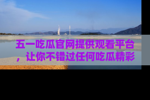 五一吃瓜官网提供观看平台，让你不错过任何吃瓜精彩瞬间