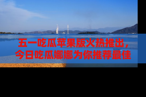 五一吃瓜苹果版火热推出，今日吃瓜娜娜为你推荐最佳美食！