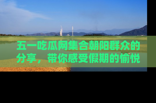 五一吃瓜网集合朝阳群众的分享，带你感受假期的愉悦！