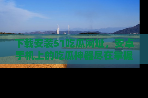 下载安装51吃瓜网址，安卓手机上的吃瓜神器尽在掌握