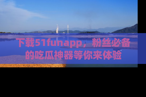 下载51funapp，粉丝必备的吃瓜神器等你来体验