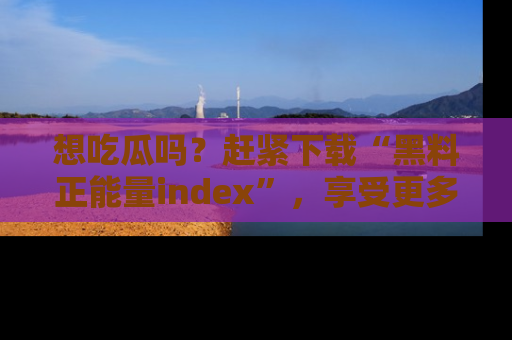 想吃瓜吗?赶紧下载“黑料正能量index”,享受更多正能量内容!
