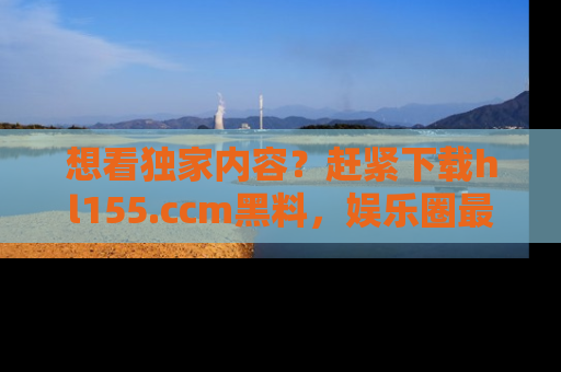 想看独家内容?赶紧下载hl155.ccm黑料,娱乐圈最劲爆的新闻一手掌握!