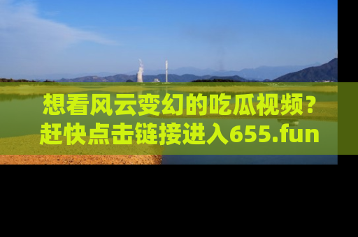 想看风云变幻的吃瓜视频?赶快点击链接进入655.fun吧!