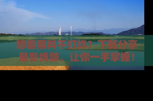 想看黑料不打烊?下载分享最新线路,让你一手掌握!