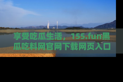 享受吃瓜生活,155.fun黑瓜吃料网官网下载网页入口全解析