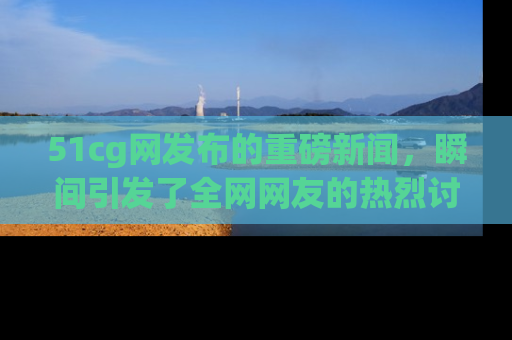 51cg网发布的重磅新闻,瞬间引发了全网网友的热烈讨论!