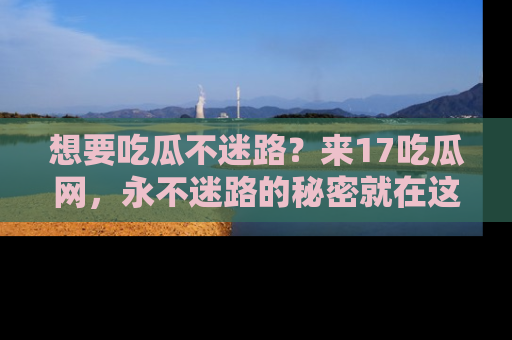 想要吃瓜不迷路?来17吃瓜网,永不迷路的秘密就在这里!