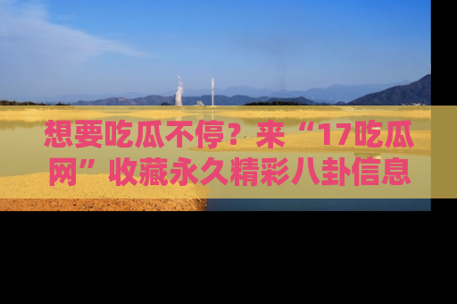 想要吃瓜不停?来“17吃瓜网”收藏永久精彩八卦信息!