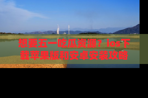 想要五一吃瓜资源?ios下载苹果版和安卓安装攻略