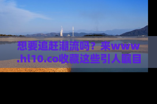 想要追赶潮流吗？来www.hl10.co收藏这些引人瞩目的新闻瞬间吧！