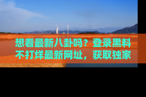 想看最新八卦吗?登录黑料不打烊最新网址,获取独家内容
