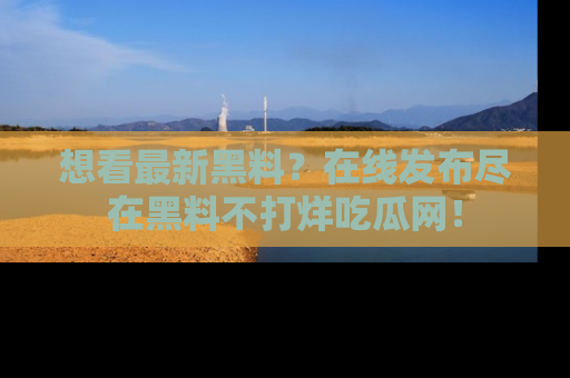 想看最新黑料?在线发布尽在黑料不打烊吃瓜网!