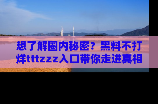 想了解圈内秘密?黑料不打烊tttzzz入口带你走进真相世界,赶紧浏览网址!