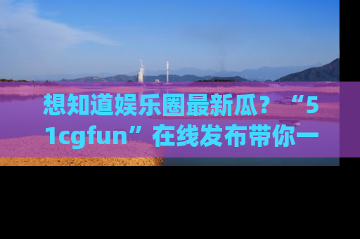 想知道娱乐圈最新瓜?“51cgfun”在线发布带你一探究竟!