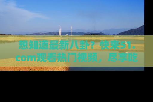 想知道最新八卦?快来51.com观看热门视频,尽享吃瓜乐趣!