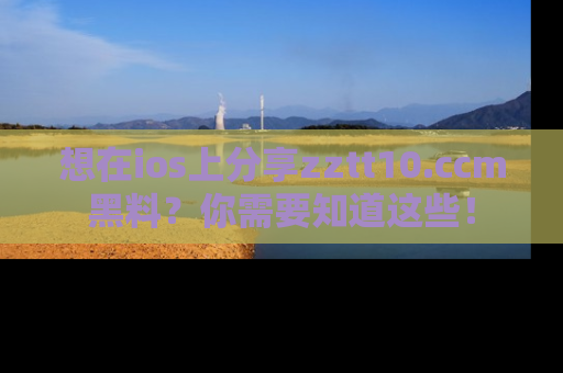 想在ios上分享zztt10.ccm黑料？你需要知道这些！