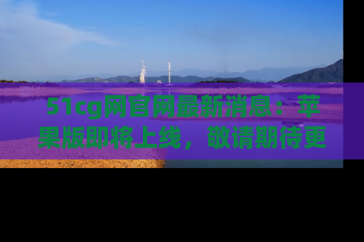 51cg网官网最新消息:苹果版即将上线,敬请期待更多吃瓜内容!