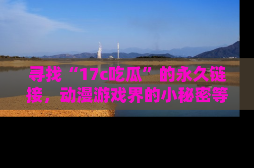 寻找“17c吃瓜”的永久链接,动漫游戏界的小秘密等你来揭秘!