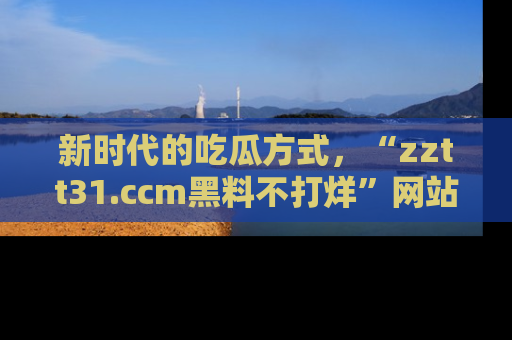新时代的吃瓜方式,“zztt31.ccm黑料不打烊”网站为iOS用户带来惊喜