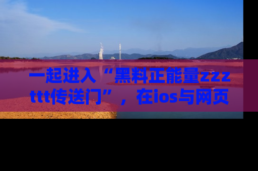 一起进入“黑料正能量zzzttt传送门”，在ios与网页中享受热辣资讯的快乐吧！