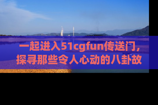 一起进入51cgfun传送门，探寻那些令人心动的八卦故事吧！