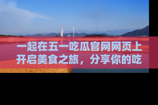 一起在五一吃瓜官网网页上开启美食之旅，分享你的吃瓜故事与精彩瞬间！
