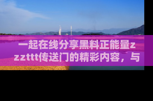一起在线分享黑料正能量zzzttt传送门的精彩内容，与朋友互动！
