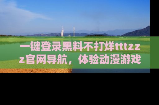 一键登录黑料不打烊tttzzz官网导航，体验动漫游戏风格黑料盛宴