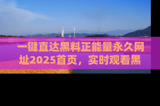 一键直达黑料正能量永久网址2025首页，实时观看黑料大汇总