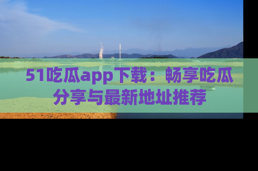 51吃瓜app下载:畅享吃瓜分享与最新地址推荐