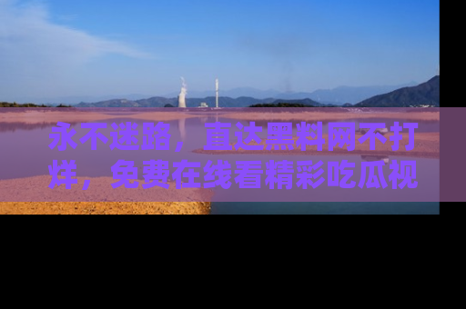 永不迷路，直达黑料网不打烊，免费在线看精彩吃瓜视频！