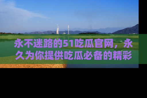 永不迷路的51吃瓜官网，永久为你提供吃瓜必备的精彩资讯