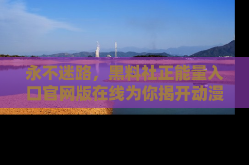 永不迷路，黑料社正能量入口官网版在线为你揭开动漫游戏的神秘面纱